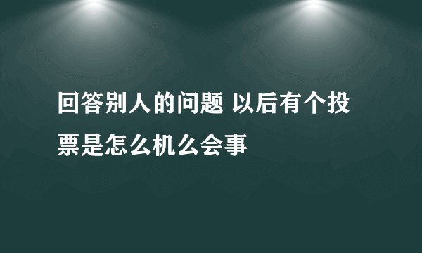 回答别人的问题 以后有个投票是怎么机么会事