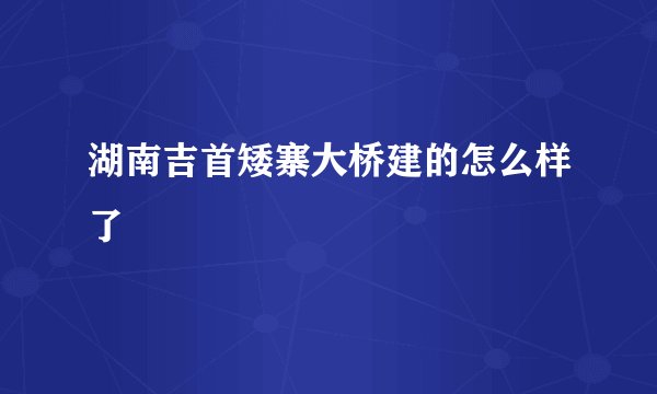 湖南吉首矮寨大桥建的怎么样了