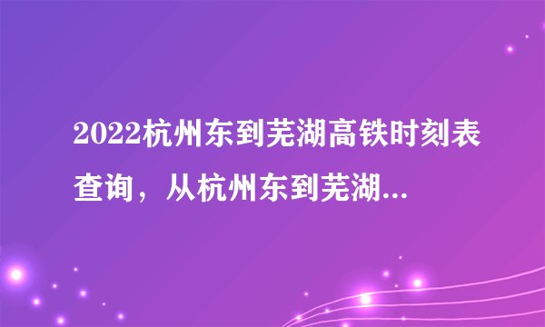 2022杭州东到芜湖高铁时刻表查询,从杭州东到芜湖高铁火车最新消息