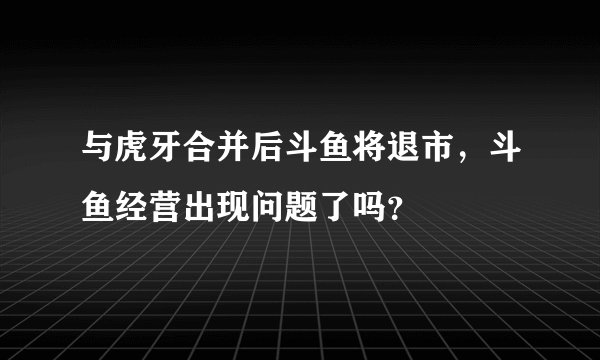 与虎牙合并后斗鱼将退市,斗鱼经营出现问题了吗?