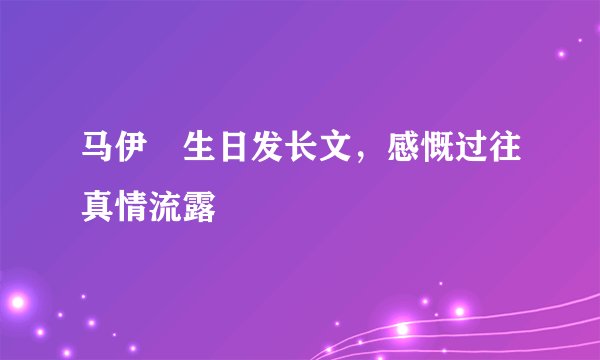马伊琍生日发长文，感慨过往真情流露