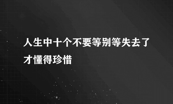 人生中十个不要等别等失去了才懂得珍惜
