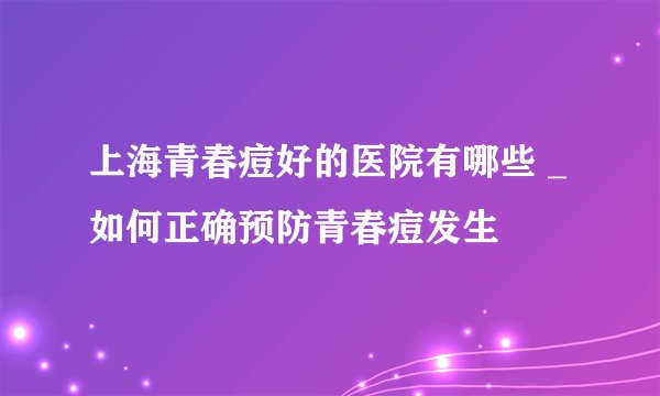 上海青春痘好的医院有哪些 _如何正确预防青春痘发生