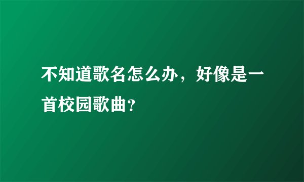 不知道歌名怎么办,好像是一首校园歌曲?