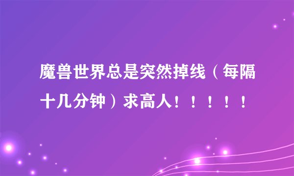 魔兽世界总是突然掉线（每隔十几分钟）求高人！！！！！