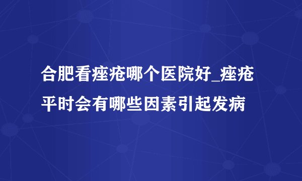 合肥看痤疮哪个医院好_痤疮平时会有哪些因素引起发病