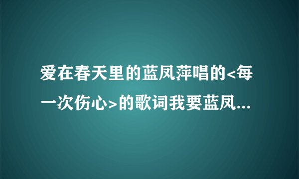 爱在春天里的蓝凤萍唱的<每一次伤心>的歌词我要蓝凤萍唱的 歌词要准确