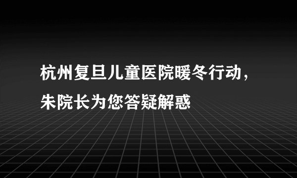 杭州复旦儿童医院暖冬行动,朱院长为您答疑解惑
