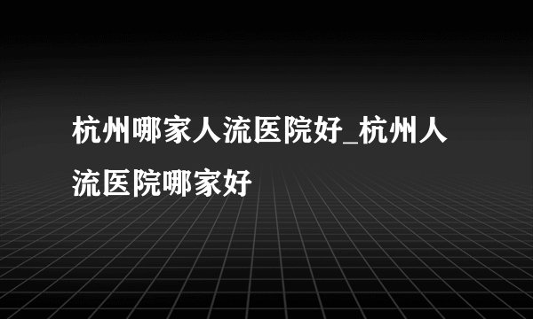 杭州哪家人流医院好_杭州人流医院哪家好