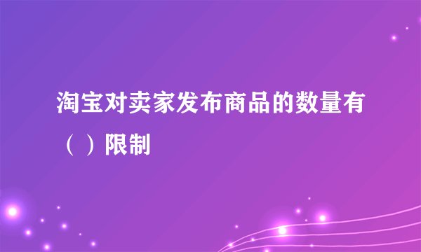 淘宝对卖家发布商品的数量有（）限制