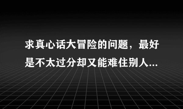 求真心话大冒险的问题,最好是不太过分却又能难住别人的那种?