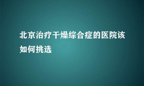 北京治疗干燥综合症的医院该如何挑选