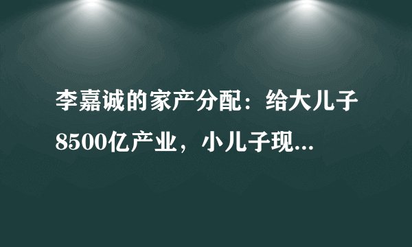 李嘉诚的家产分配:给大儿子8500亿产业,小儿子现金,她们也有份