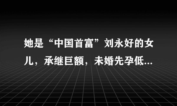 她是“中国首富”刘永好的女儿,承继巨额,未婚先孕低调嫁人!