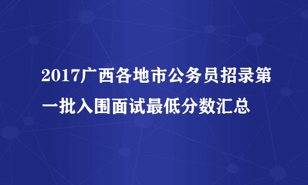 2017广西各地市公务员招录第一批入围面试最低分数汇总