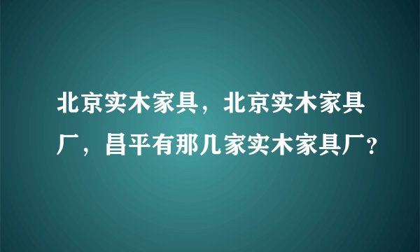 北京实木家具，北京实木家具厂，昌平有那几家实木家具厂？