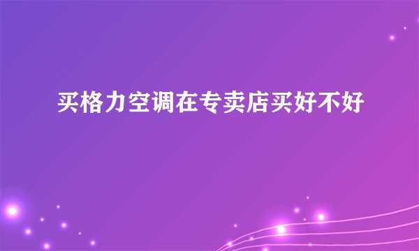 买格力空调在专卖店买好不好