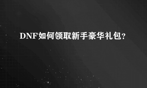 DNF如何领取新手豪华礼包？