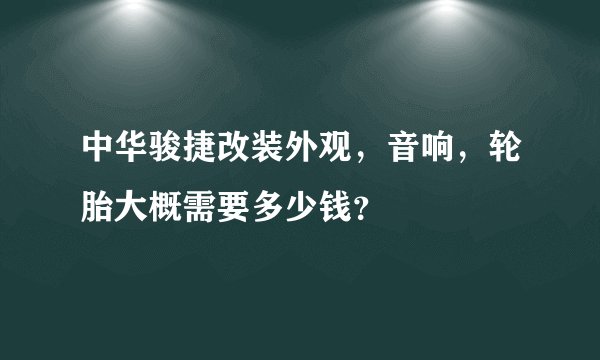 中华骏捷改装外观，音响，轮胎大概需要多少钱？