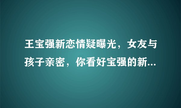 王宝强新恋情疑曝光,女友与孩子亲密,你看好宝强的新恋情吗?