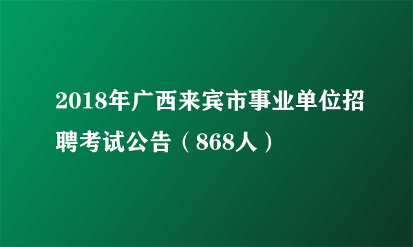 2018年广西来宾市事业单位招聘考试公告（868人）