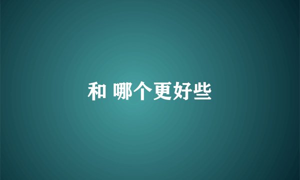 和 哪个更好些