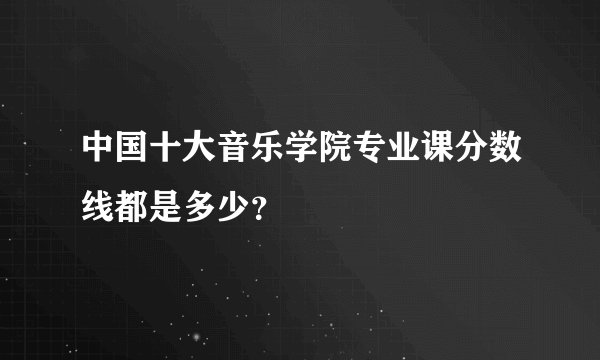 中国十大音乐学院专业课分数线都是多少？