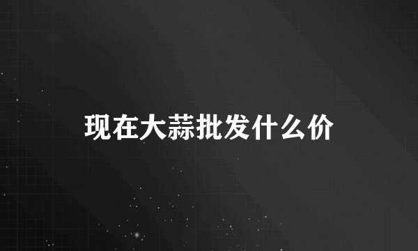 现在大蒜批发什么价