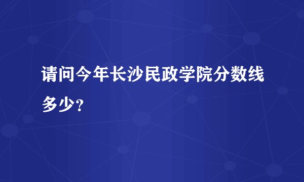 请问今年长沙民政学院分数线多少？