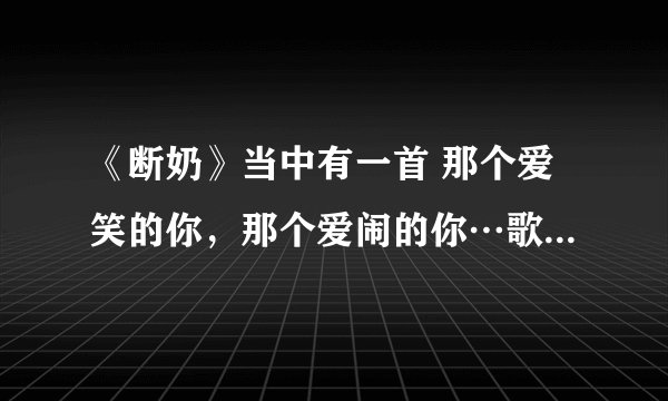 《断奶》当中有一首 那个爱笑的你，那个爱闹的你…歌名是什么啊？