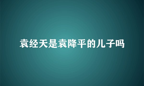 袁经天是袁降平的儿子吗