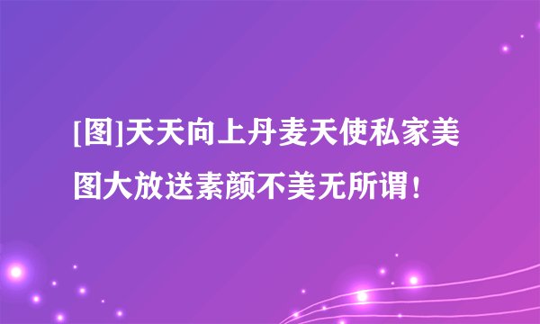 [图]天天向上丹麦天使私家美图大放送素颜不美无所谓！