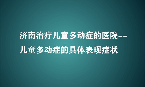 济南治疗儿童多动症的医院--儿童多动症的具体表现症状