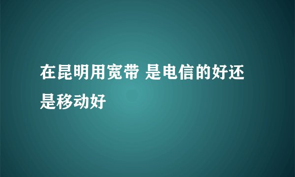 在昆明用宽带 是电信的好还是移动好