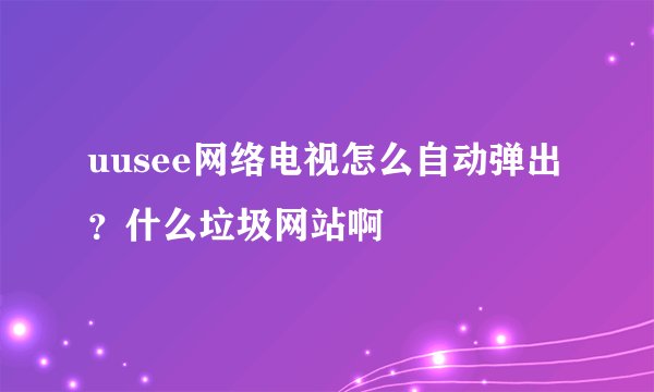 uusee网络电视怎么自动弹出 ?什么垃圾网站啊