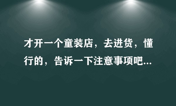 才开一个童装店,去进货,懂行的,告诉一下注意事项吧,比如说去哪进,进多少,什么的