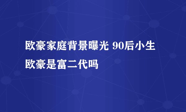 欧豪家庭背景曝光 90后小生欧豪是富二代吗