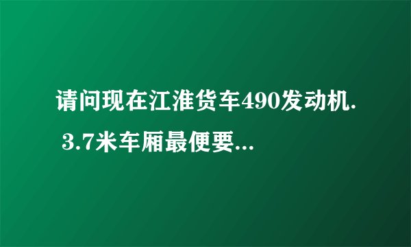 请问现在江淮货车490发动机. 3.7米车厢最便要几多钱.和在那里有车订？