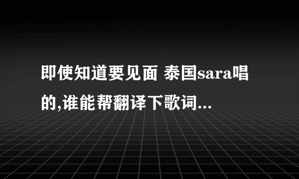 即使知道要见面 泰国sara唱的,谁能帮翻译下歌词啊~~~