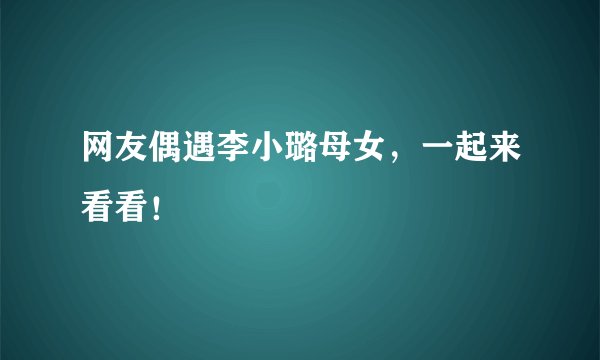 网友偶遇李小璐母女，一起来看看！