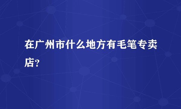 在广州市什么地方有毛笔专卖店？