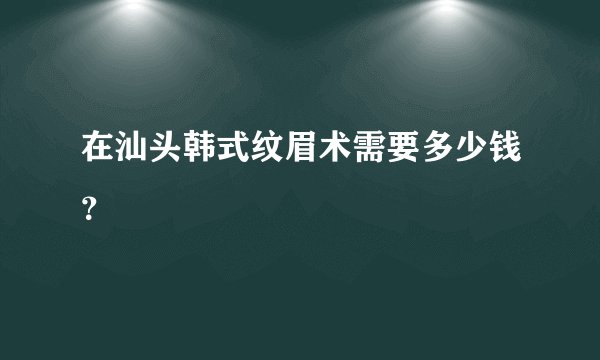 在汕头韩式纹眉术需要多少钱？
