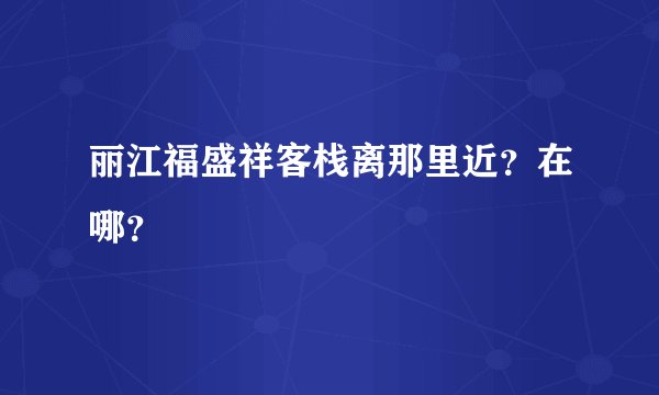 丽江福盛祥客栈离那里近？在哪？