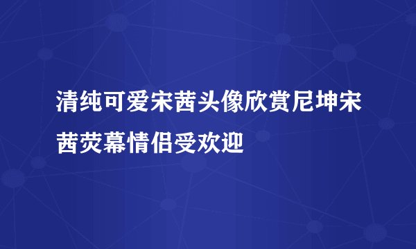 清纯可爱宋茜头像欣赏尼坤宋茜荧幕情侣受欢迎