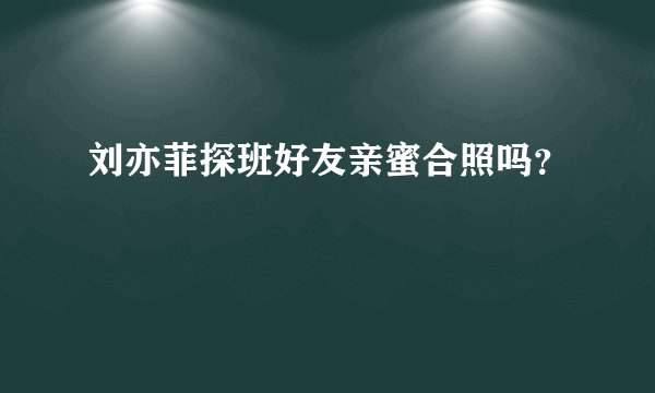 刘亦菲探班好友亲蜜合照吗？