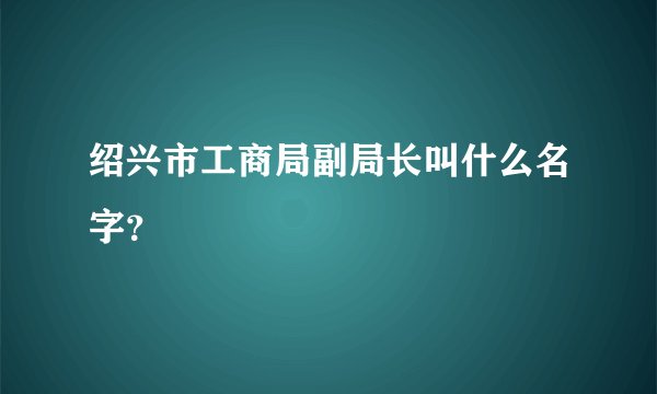 绍兴市工商局副局长叫什么名字？