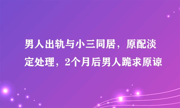男人出轨与小三同居，原配淡定处理，2个月后男人跪求原谅