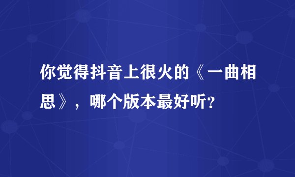 你觉得抖音上很火的《一曲相思》，哪个版本最好听？