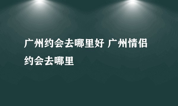 广州约会去哪里好 广州情侣约会去哪里