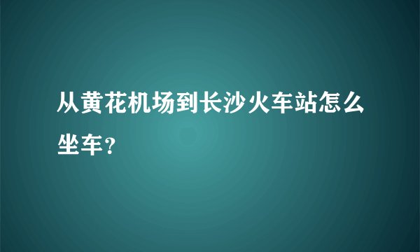 从黄花机场到长沙火车站怎么坐车？